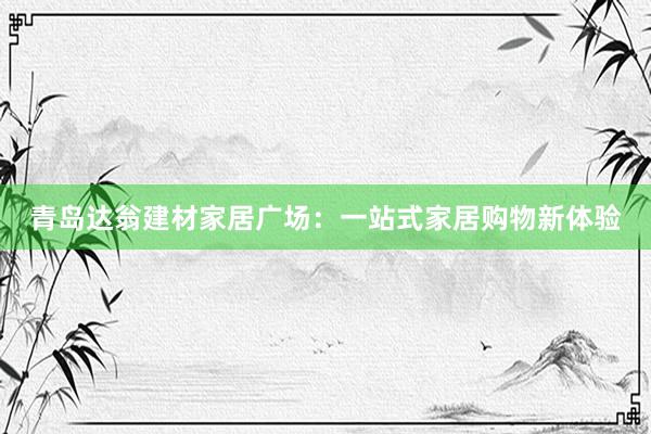 青岛达翁建材家居广场：一站式家居购物新体验